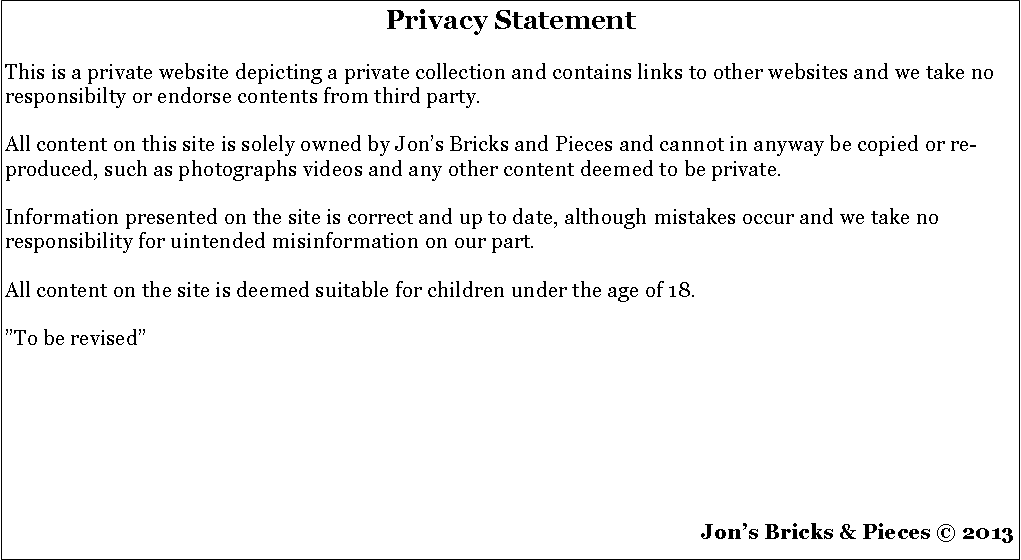 Tekstboks: Privacy Statement This is a private website depicting a private collection and contains links to other websites and we take no responsibilty or endorse contents from third party.All content on this site is solely owned by Jons Bricks and Pieces and cannot in anyway be copied or re-produced, such as photographs videos and any other content deemed to be private.Information presented on the site is correct and up to date, although mistakes occur and we take no responsibility for uintended misinformation on our part.All content on the site is deemed suitable for children under the age of 18.To be revised Jons Bricks & Pieces  2013